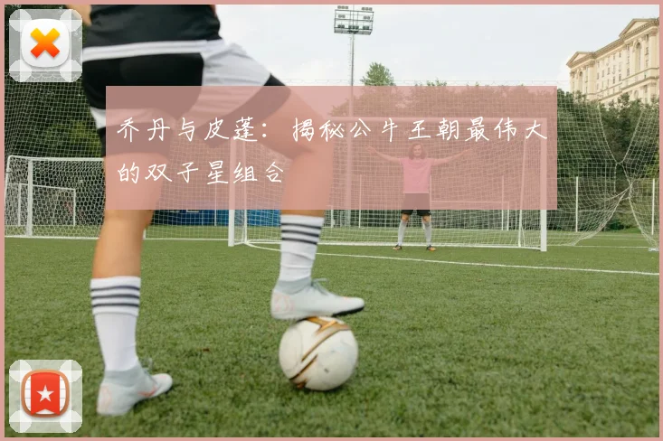 乔丹与皮蓬:揭秘公牛王朝最伟大的双子星组合