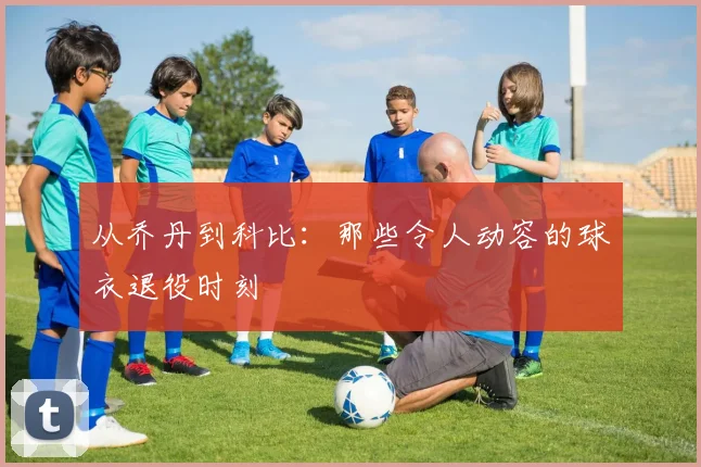 从乔丹到科比:那些令人动容的球衣退役时刻