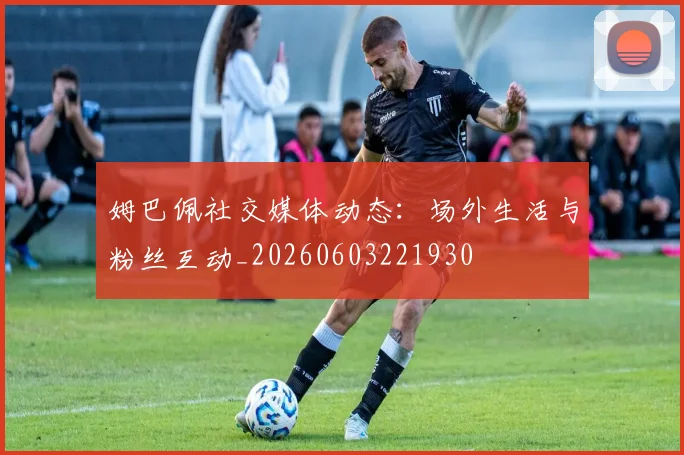 姆巴佩社交媒体动态:场外生活与粉丝互动_20260603221930