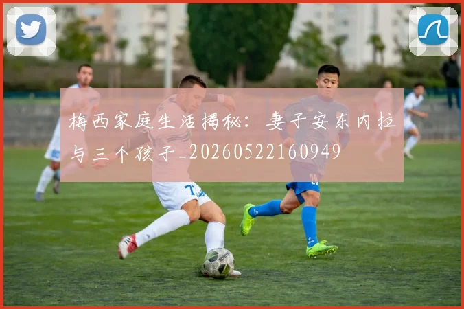 梅西家庭生活揭秘：妻子安东内拉与三个孩子_20260522160949