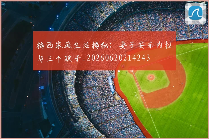 梅西家庭生活揭秘:妻子安东内拉与三个孩子_20260620214243