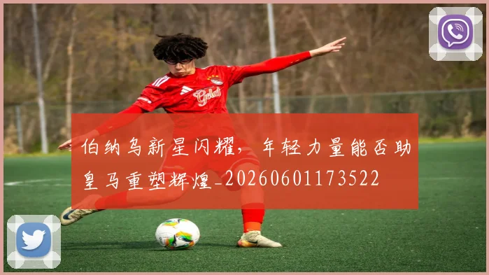 伯纳乌新星闪耀,年轻力量能否助皇马重塑辉煌_20260601173522