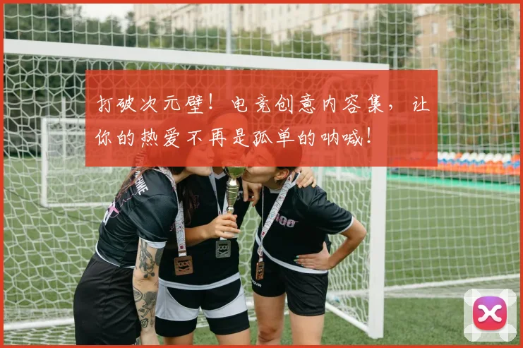 打破次元壁！电竞创意内容集，让你的热爱不再是孤单的呐喊！