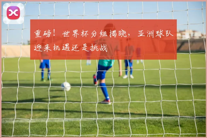 重磅!世界杯分组揭晓,亚洲球队迎来机遇还是挑战