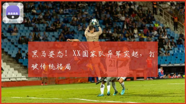 黑马姿态！XX国家队异军突起，打破传统格局