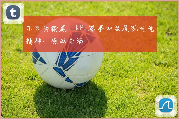 不只为输赢！KPL赛事回放展现电竞精神，感动全场