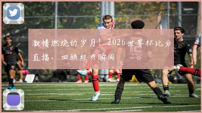 激情燃烧的岁月！2026世界杯比分直播，回顾经典瞬间