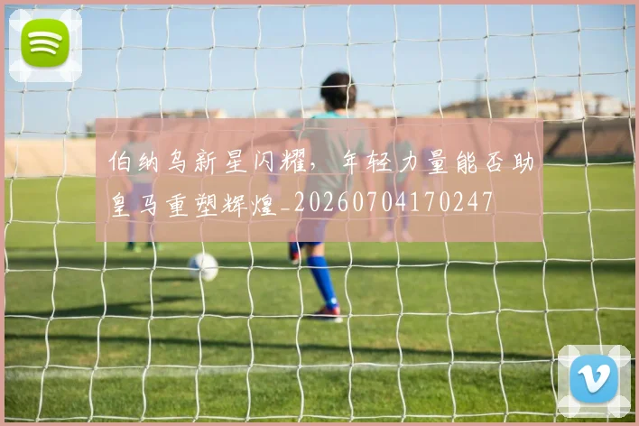 伯纳乌新星闪耀，年轻力量能否助皇马重塑辉煌_20260704170247