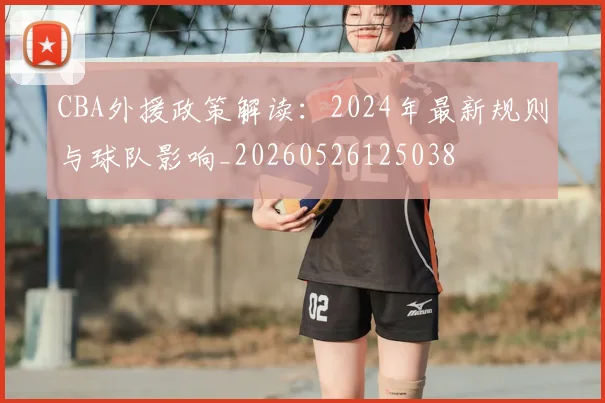 CBA外援政策解读：2024年最新规则与球队影响_20260526125038