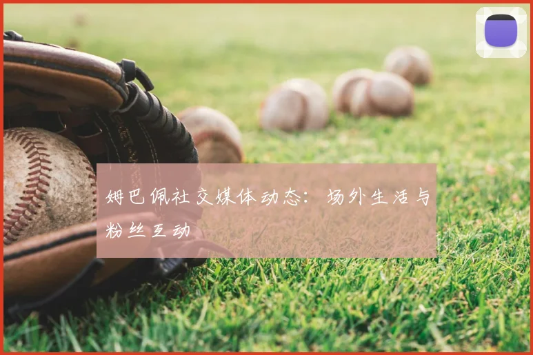 姆巴佩社交媒体动态:场外生活与粉丝互动