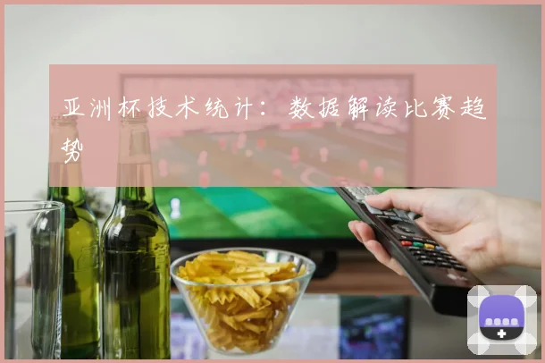 亚洲杯技术统计：数据解读比赛趋势