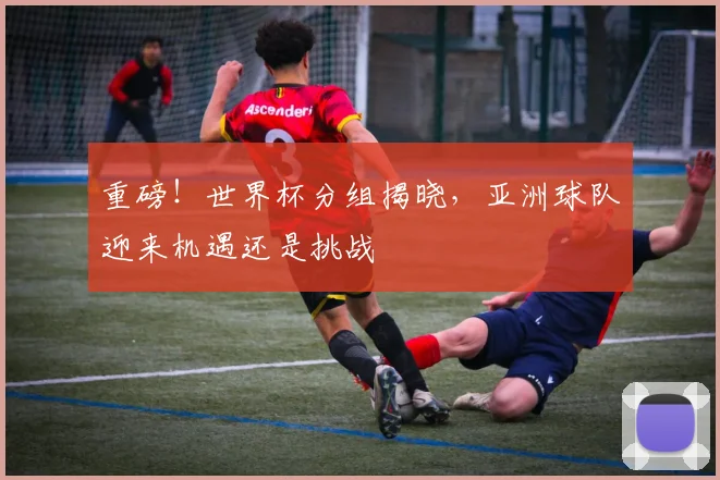 重磅！世界杯分组揭晓，亚洲球队迎来机遇还是挑战