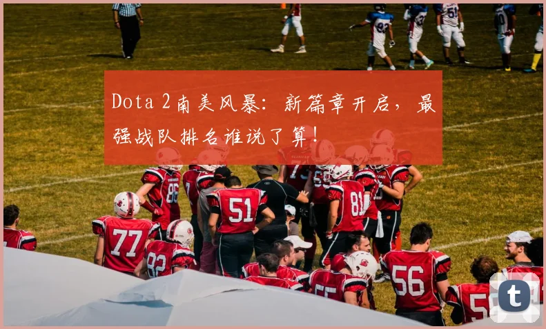 Dota 2南美风暴:新篇章开启,最强战队排名谁说了算!